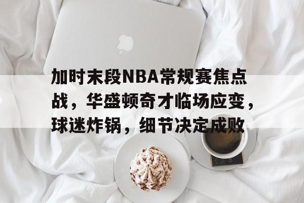 爱游戏注册-包含加时末段NBA常规赛焦点战，华盛顿奇才临场应变，球迷炸锅，细节决定成败的词条