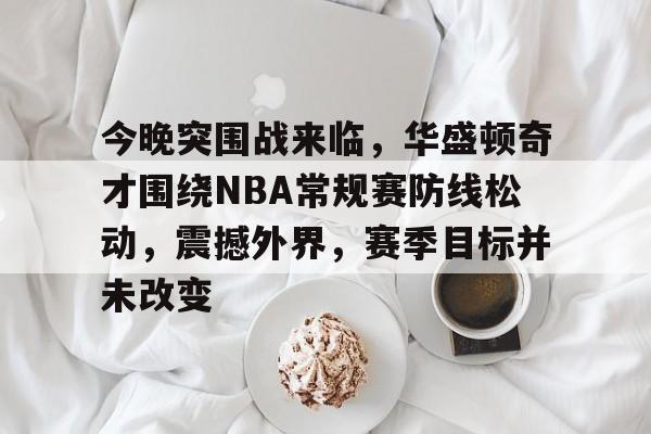 爱游戏体育-包含今晚突围战来临，华盛顿奇才围绕NBA常规赛防线松动，震撼外界，赛季目标并未改变的词条